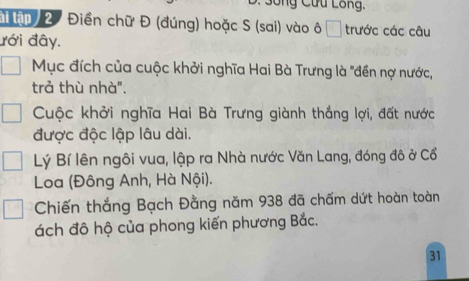 ô ng Cứu Lông,
a ận 2 Điền chữ Đ (đúng) hoặc S (sai) vào ô □ trước các câu
đới đây.
Mục đích của cuộc khởi nghĩa Hai Bà Trưng là "đền nợ nước,
trả thù nhà".
Cuộc khởi nghĩa Hai Bà Trưng giành thắng lợi, đất nước
được độc lập lâu dài.
Lý Bí lên ngôi vua, lập ra Nhà nước Văn Lang, đóng đô ở Cổ
Loa (Đông Anh, Hà Nội).
Chiến thắng Bạch Đằng năm 938 đã chấm dứt hoàn toàn
ách đô hộ của phong kiến phương Bắc.
31