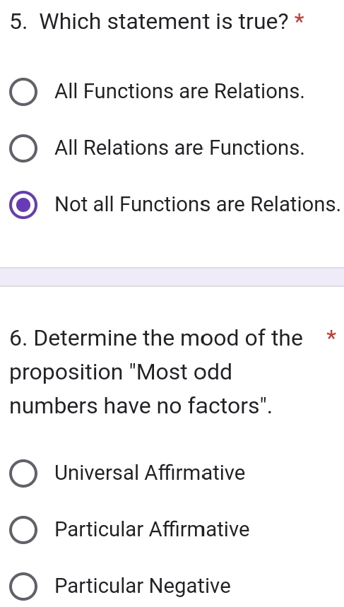 Which statement is true? *
All Functions are Relations.
All Relations are Functions.
Not all Functions are Relations.
6. Determine the mood of the *
proposition "Most odd
numbers have no factors".
Universal Affirmative
Particular Affirmative
Particular Negative