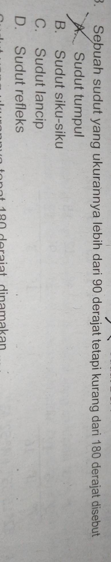 Sebuah sudut yang ukurannya lebih dari 90 derajat tetapi kurang dari 180 derajat disebut
A. Sudut tumpul
B. Sudut siku-siku
C. Sudut lancip
D. Sudut refleks
18 deraiat dinamakan