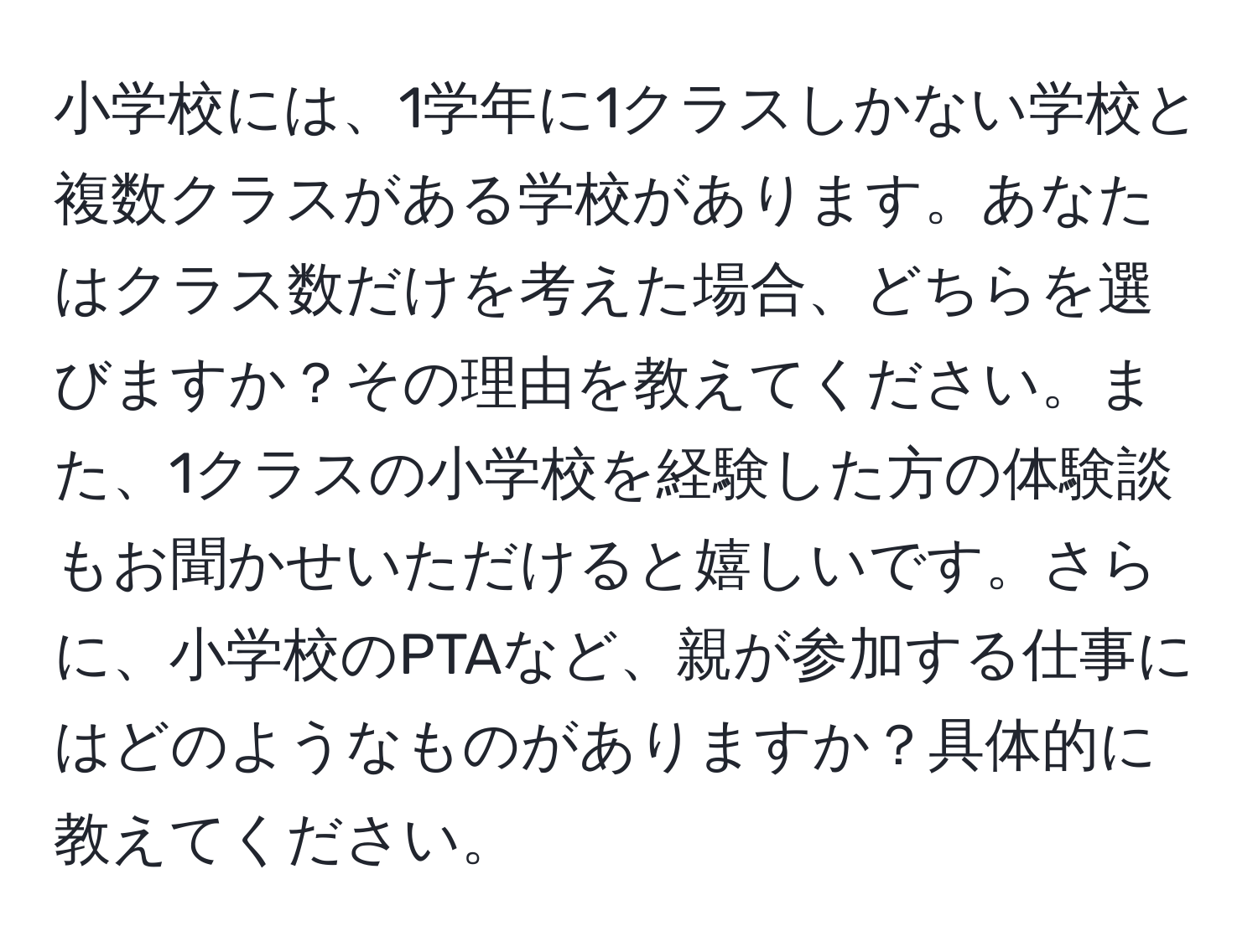 小学校には、1学年に1クラスしかない学校と複数クラスがある学校があります。あなたはクラス数だけを考えた場合、どちらを選びますか？その理由を教えてください。また、1クラスの小学校を経験した方の体験談もお聞かせいただけると嬉しいです。さらに、小学校のPTAなど、親が参加する仕事にはどのようなものがありますか？具体的に教えてください。