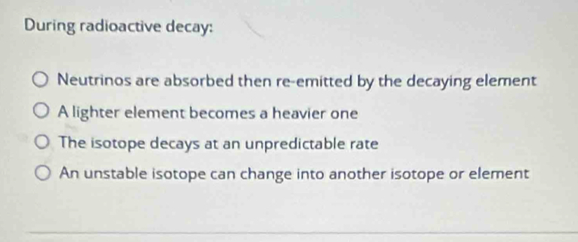 During radioactive decay:
Neutrinos are absorbed then re-emitted by the decaying element
A lighter element becomes a heavier one
The isotope decays at an unpredictable rate
An unstable isotope can change into another isotope or element