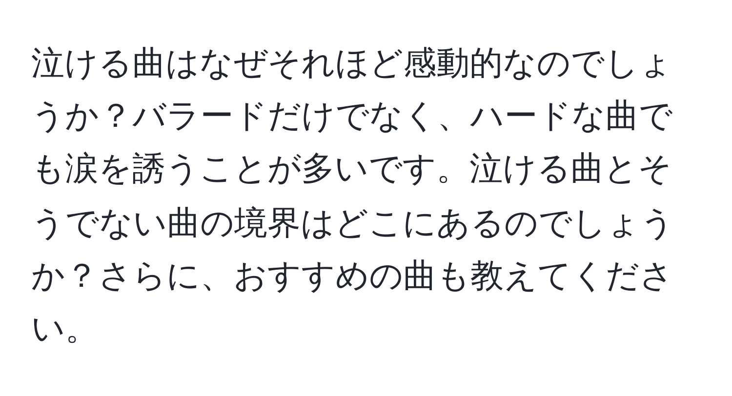 泣ける曲はなぜそれほど感動的なのでしょうか？バラードだけでなく、ハードな曲でも涙を誘うことが多いです。泣ける曲とそうでない曲の境界はどこにあるのでしょうか？さらに、おすすめの曲も教えてください。