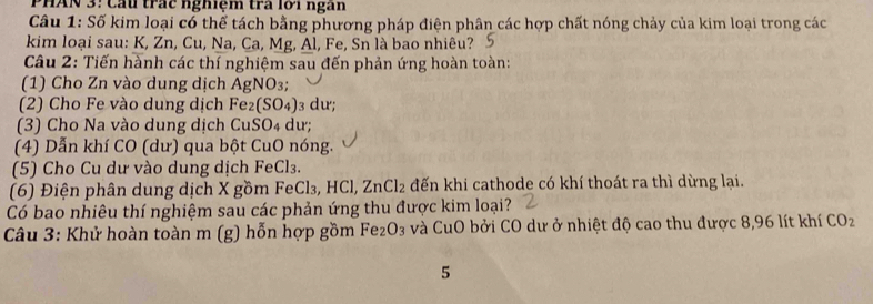 PHAN 3: Cầu trác nghiệm tra lới ngàn 
Câu 1: Số kim loại có thể tách bằng phương pháp điện phân các hợp chất nóng chảy của kim loại trong các 
kim loại sau: K, Zn, Cu, Na, Ca, Mg, Al, Fe, Sn là bao nhiêu? S 
Câu 2: Tiến hành các thí nghiệm sau đến phản ứng hoàn toàn: 
(1) Cho Zn vào dung dịch AgNO₃; 
(2) Cho Fe vào dung dịch Fez (SO_4) 3 dư; 
(3) Cho Na vào dung dịch CuSO4 dư; 
(4) Dẫn khí CO (dư) qua bột CuO nóng. 
(5) Cho Cu dư vào dung dịch FeCl₃. 
(6) Điện phân dung dịch X gồm FeCl₃, HCl, ZnCl_2 đến khi cathode có khí thoát ra thì dừng lại. 
Có bao nhiêu thí nghiệm sau các phản ứng thu được kim loại? 
Câu 3: Khử hoàn toàn m (g) hỗn hợp gồm Fe _2O_3 và CuO bởi CO dư ở nhiệt độ cao thu được 8,96 lít khí CO_2
5