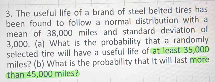 The useful life of a brand of steel belted tires has 
been found to follow a normal distribution with a 
mean of 38,000 miles and standard deviation of
3,000. (a) What is the probability that a randomly 
selected tire will have a useful life of at least 35,000
miles? (b) What is the probability that it will last more 
than 45,000 miles?