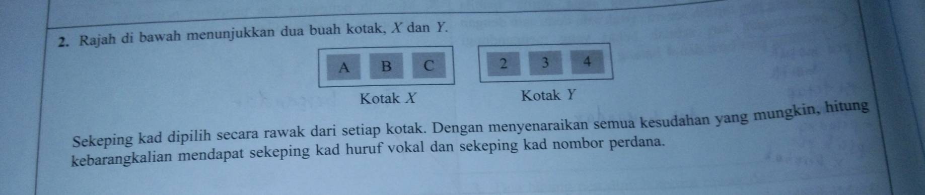 Rajah di bawah menunjukkan dua buah kotak, X dan Y. 
A B C 2 3 4
Kotak X Kotak Y
Sekeping kad dipilih secara rawak dari setiap kotak. Dengan menyenaraikan semua kesudahan yang mungkin, hitung 
kebarangkalian mendapat sekeping kad huruf vokal dan sekeping kad nombor perdana.