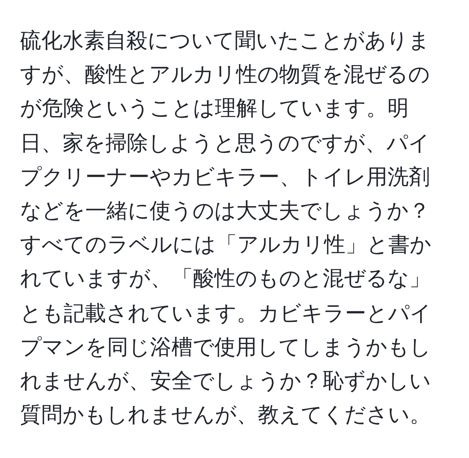 硫化水素自殺について聞いたことがありますが、酸性とアルカリ性の物質を混ぜるのが危険ということは理解しています。明日、家を掃除しようと思うのですが、パイプクリーナーやカビキラー、トイレ用洗剤などを一緒に使うのは大丈夫でしょうか？すべてのラベルには「アルカリ性」と書かれていますが、「酸性のものと混ぜるな」とも記載されています。カビキラーとパイプマンを同じ浴槽で使用してしまうかもしれませんが、安全でしょうか？恥ずかしい質問かもしれませんが、教えてください。