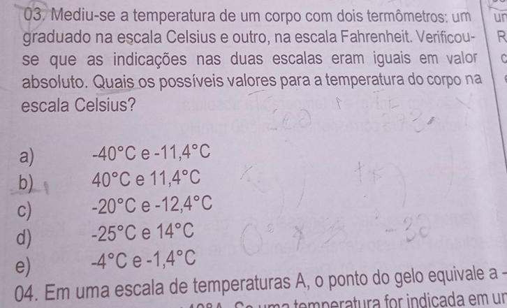 Mediu-se a temperatura de um corpo com dois termômetros: um ur
graduado na escala Celsius e outro, na escala Fahrenheit. Verificou- R
se que as indicações nas duas escalas eram iguais em valor C
absoluto. Quais os possíveis valores para a temperatura do corpo na
escala Celsius?
a) -40°C e -11,4°C
b) 40°C e 11,4°C
c) -20°C e -12,4°C
d) -25°C e 14°C
e) -4°C e -1,4°C
04. Em uma escala de temperaturas A, o ponto do gelo equivale a
mperatura for indicada em un