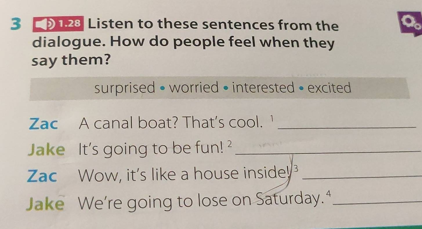 3 123 Listen to these sentences from the 
dialogue. How do people feel when they 
say them? 
surprised • worried • interested • excited 
Zac A canal boat? That's cool. ¹_ 
Jake It's going to be fun! _ 
Zac Wow, it's like a house inside!_ 
Jake We're going to lose on Saturday. “_