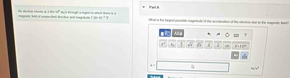 An electron moves at 3.00* 10^6m/ s through a region in which there is a 
magnetic field of unspecified direction and magnitude 7.30* 10^(-2)T What is the largest possible magnitude of the acceleration of the electron due to the magnetic field?
sqrt[3](m) AEphi 
?
x^4 x_b  a/b  sqrt(x) sqrt[n](x) vector x x X x· 10^n
a=
m /s^2
Suhmit