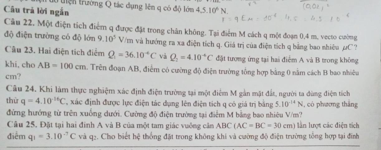 tổ tiện trường Q tác dụng lên q có độ lớn 
Câu trả lời ngắn 4,5.10^6N. 
Câu 22. Một điện tích điểm q được đặt trong chân không. Tại điểm M cách q một đoạn 0,4 m, vecto cường 
độ điện trường có độ lớn 9.10^5V/m và hướng ra xa điện tích q. Giá trị của điện tích q bằng bao nhiêu µC ? 
Câu 23. Hai điện tích điểm Q_1=36.10^(-6)C và Q_2=4.10^(-6)C đặt tương ứng tại hai điểm A và B trong không 
khi, cho AB=100cm 4. Trên đoạn AB, điểm có cường độ điện trường tổng hợp bằng 0 nằm cách B bao nhiêu 
cm? 
Câu 24. Khi làm thực nghiệm xác định điện trường tại một điểm M gần mặt đất, người ta dùng điện tích 
thừ q=4.10^(-16)C , xác định được lực điện tác dụng lên điện tích q có giá trị bằng 5.10^(-14)N , có phương thắng 
đứng hướng từ trên xuống dưới. Cường độ điện trường tại điểm M bằng bao nhiêu V/m? 
Câu 25. Đặt tại hai đỉnh A và B của một tam giác vuông cân ABC(AC=BC=30cm) lần lượt các điện tích 
điểm q_1=3.10^(-7)C và q2. Cho biết hệ thống đặt trong không khí và cường độ điện trường tổng hợp tại đinh