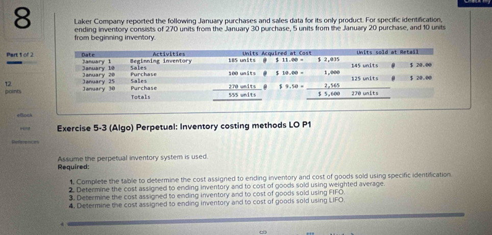 Laker Company reported the following January purchases and sales data for its only product. For specific identification,
ending inventory consists of 270 units from the January 30 purchase, 5 units from the January 20 purchase, and 10 units
from beginning inventory.
Part 1 of 2
12
points
eBock
Hnt Exercise 5-3 (Algo) Perpetual: Inventory costing methods LO P1
References
Assume the perpetual inventory system is used.
Required:
1. Complete the table to determine the cost assigned to ending inventory and cost of goods sold using specific identification.
2. Determine the cost assigned to ending inventory and to cost of goods sold using weighted average.
3. Determine the cost assigned to ending inventory and to cost of goods sold using FIFO.
4. Determine the cost assigned to ending inventory and to cost of goods sold using LIFO.