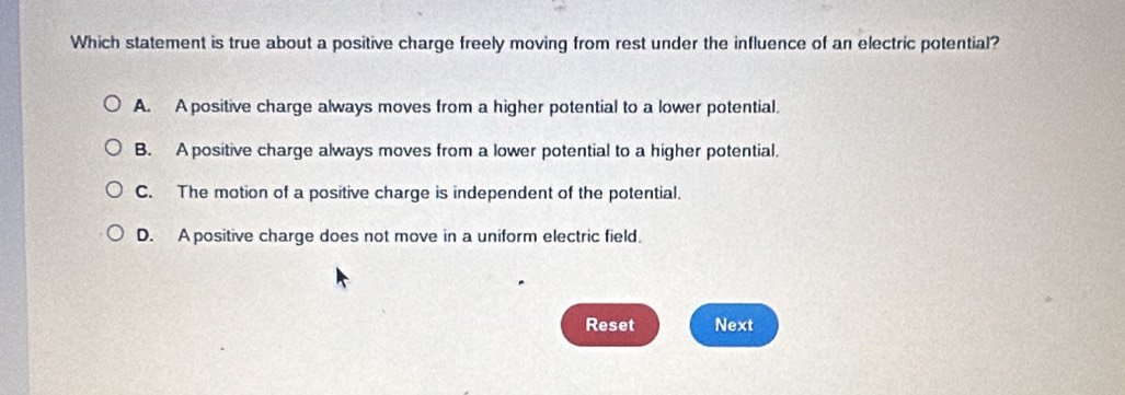 Which statement is true about a positive charge freely moving from rest under the influence of an electric potential?
A. A positive charge always moves from a higher potential to a lower potential.
B. A positive charge always moves from a lower potential to a higher potential.
C. The motion of a positive charge is independent of the potential.
D. A positive charge does not move in a uniform electric field.
Reset Next