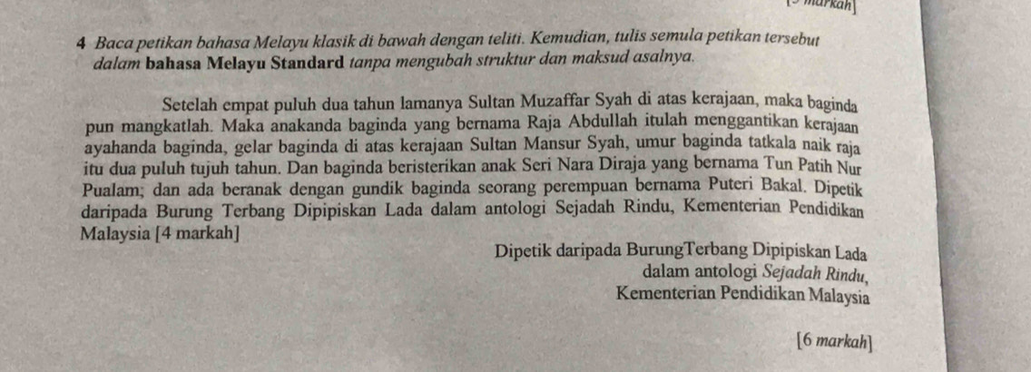 markáh 
4 Baca petikan bahasa Melayu klasik di bawah dengan teliti. Kemudian, tulis semula petikan tersebut 
dalam bahasa Melayu Standard tanpa mengubah struktur dan maksud asalnya. 
Setelah empat puluh dua tahun lamanya Sultan Muzaffar Syah di atas kerajaan, maka baginda 
pun mangkatlah. Maka anakanda baginda yang bernama Raja Abdullah itulah menggantikan kerajaan 
ayahanda baginda, gelar baginda di atas kerajaan Sultan Mansur Syah, umur baginda tatkala naik raja 
itu dua puluh tujuh tahun. Dan baginda beristerikan anak Seri Nara Diraja yang bernama Tun Patih Nur 
Pualam, dan ada beranak dengan gundik baginda seorang perempuan bernama Puteri Bakal. Dipetik 
daripada Burung Terbang Dipipiskan Lada dalam antologi Sejadah Rindu, Kementerian Pendidikan 
Malaysia [4 markah] 
Dipetik daripada BurungTerbang Dipipiskan Lada 
dalam antologi Sejadah Rindu, 
Kementerian Pendidikan Malaysia 
[6 markah]