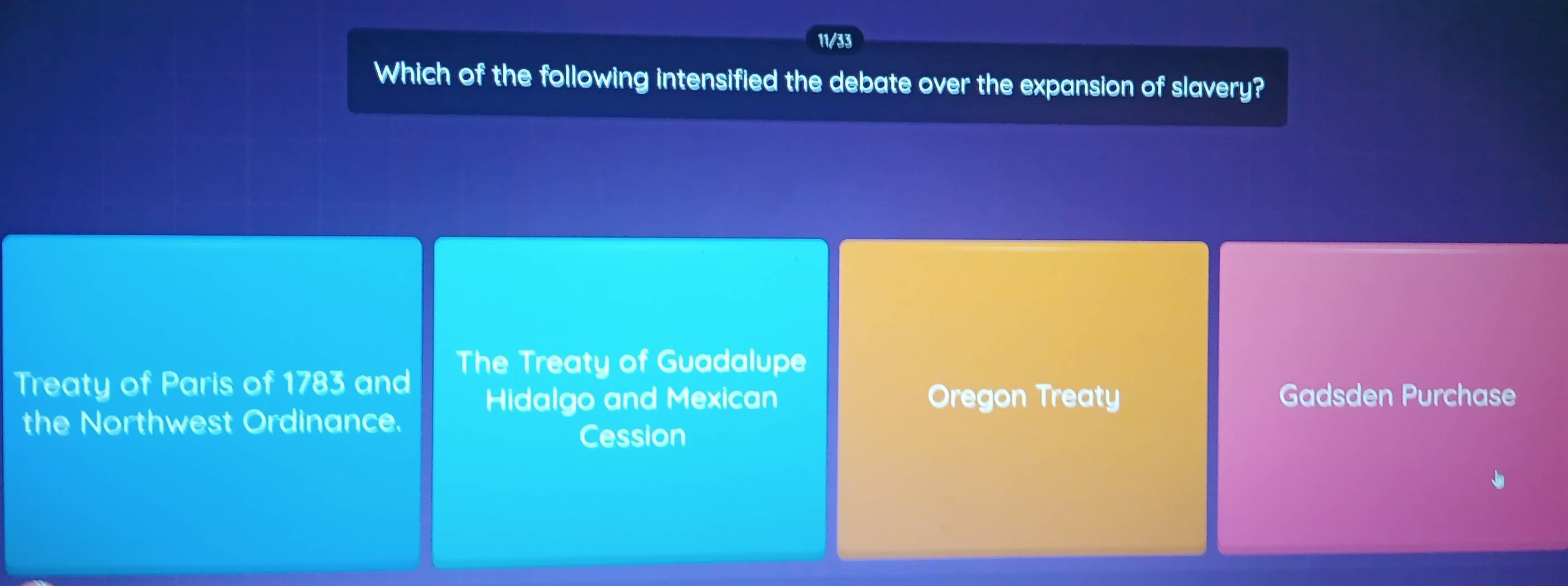 11/33
Which of the following intensified the debate over the expansion of slavery?
Treaty of Paris of 1783 and The Treaty of Guadalupe
Hidalgo and Mexican Oregon Treaty Gadsden Purchase
the Northwest Ordinance.
Cession