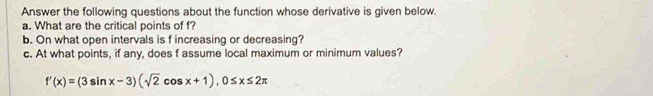 Answer the following questions about the function whose derivative is given below. 
a. What are the critical points of f? 
b. On what open intervals is f increasing or decreasing? 
c. At what points, if any, does f assume local maximum or minimum values?
f'(x)=(3sin x-3)(sqrt(2)cos x+1), 0≤ x≤ 2π