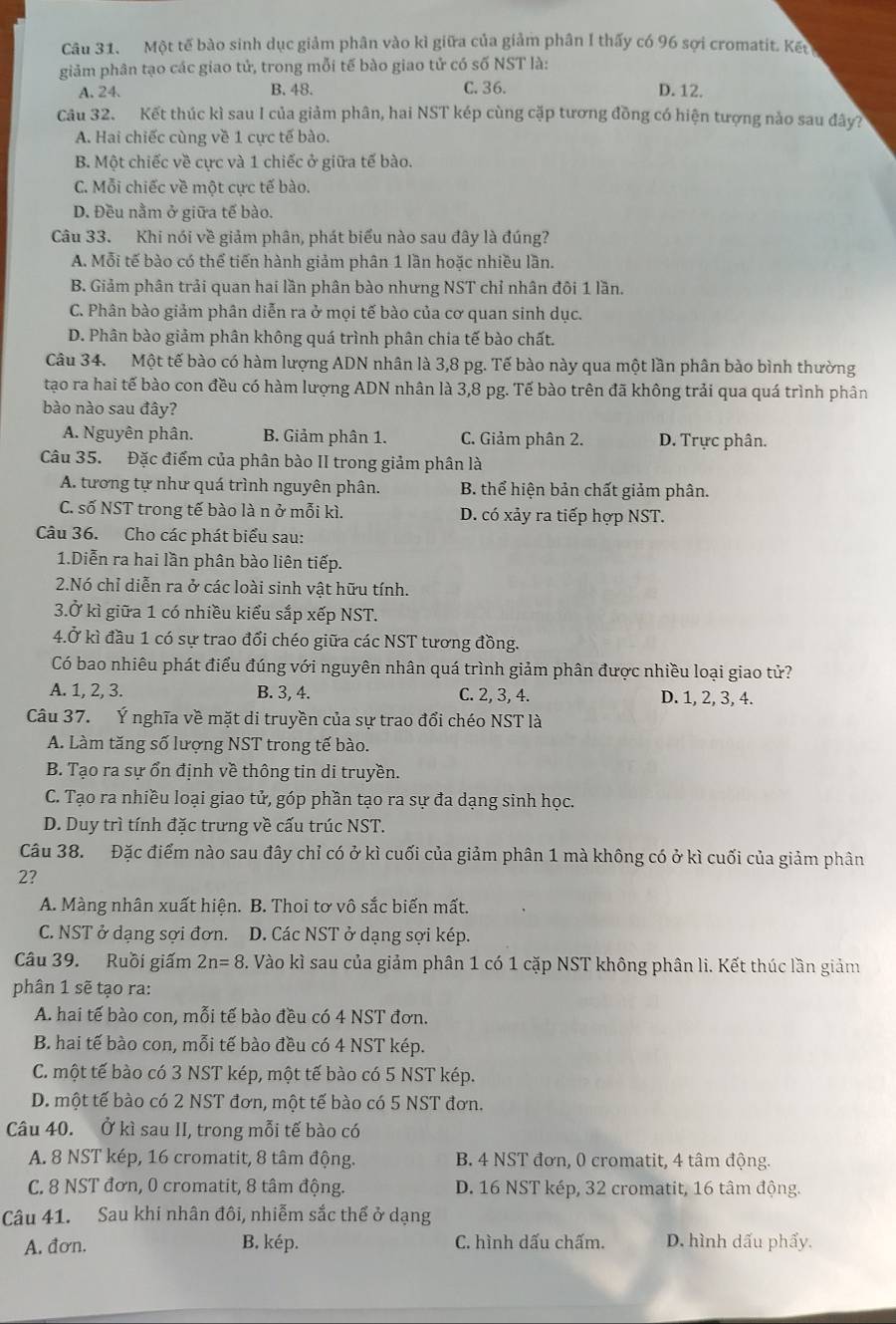 Một tế bào sinh dục giảm phân vào kì giữa của giảm phân I thấy có 96 sợi cromatit. Kếu
giảm phân tạo các giao tử, trong mỗi tế bào giao tử có số NST là:
A. 24. B. 48. C. 36. D. 12.
Câu 32. Kết thúc kì sau I của giảm phân, hai NST kép cùng cặp tương đồng có hiện tượng nào sau đây?
A. Hai chiếc cùng về 1 cực tế bào.
B. Một chiếc về cực và 1 chiếc ở giữa tế bào.
C. Mỗi chiếc về một cực tế bào.
D. Đều nằm ở giữa tế bào.
Câu 33. Khi nói về giảm phân, phát biểu nào sau đây là đúng?
A. Mỗi tế bào có thể tiến hành giảm phân 1 lần hoặc nhiều lần.
B. Giảm phân trải quan hai lần phân bào nhưng NST chỉ nhân đôi 1 lần.
C. Phân bào giảm phân diễn ra ở mọi tế bào của cơ quan sinh dục.
D. Phân bào giảm phân không quá trình phân chia tế bào chất.
Câu 34. Một tế bào có hàm lượng ADN nhân là 3,8 pg. Tế bào này qua một lần phân bào bình thường
tạo ra hai tế bào con đều có hàm lượng ADN nhân là 3,8 pg. Tế bào trên đã không trải qua quá trình phân
bào nào sau đây?
A. Nguyên phân. B. Giảm phân 1. C. Giảm phân 2. D. Trực phân.
Câu 35. Đặc điểm của phân bào II trong giảm phân là
A. tương tự như quá trình nguyên phân. B. thể hiện bản chất giảm phân.
C. số NST trong tế bào là n ở mỗi kì. D. có xảy ra tiếp hợp NST.
Câu 36. Cho các phát biểu sau:
1.Diễn ra hai lần phân bào liên tiếp.
2.Nó chỉ diễn ra ở các loài sinh vật hữu tính.
3.Ở kì giữa 1 có nhiều kiểu sắp xếp NST.
4.Ở kì đầu 1 có sự trao đổi chéo giữa các NST tương đồng.
Có bao nhiêu phát điểu đúng với nguyên nhân quá trình giảm phân được nhiều loại giao tử?
A. 1, 2, 3. B. 3, 4. C. 2, 3, 4. D. 1, 2, 3, 4.
Câu 37. Ý nghĩa về mặt di truyền của sự trao đổi chéo NST là
A. Làm tăng số lượng NST trong tế bào.
B. Tạo ra sự ổn định về thông tin di truyền.
C. Tạo ra nhiều loại giao tử, góp phần tạo ra sự đa dạng sinh học.
D. Duy trì tính đặc trưng về cấu trúc NST.
Câu 38. Đặc điểm nào sau đây chỉ có ở kì cuối của giảm phân 1 mà không có ở kì cuối của giảm phân
2?
A. Màng nhân xuất hiện. B. Thoi tơ vô sắc biến mất.
C. NST ở dạng sợi đơn. D. Các NST ở dạng sợi kép.
Câu 39. Ruồi giấm 2n=8 3. Vào kì sau của giảm phân 1 có 1 cặp NST không phân li. Kết thúc lần giảm
phân 1 sẽ tạo ra:
A. hai tế bào con, mỗi tế bào đều có 4 NST đơn.
B. hai tế bào con, mỗi tế bào đều có 4 NST kép.
C. một tế bào có 3 NST kép, một tế bào có 5 NST kép.
D. một tế bào có 2 NST đơn, một tế bào có 5 NST đơn.
Câu 40. Ở kì sau II, trong mỗi tế bào có
A. 8 NST kép, 16 cromatit, 8 tâm động. B. 4 NST đơn, 0 cromatit, 4 tâm động.
C. 8 NST đơn, 0 cromatit, 8 tâm động. D. 16 NST kép, 32 cromatit, 16 tâm động.
Câu 41. Sau khi nhân đôi, nhiễm sắc thể ở dạng
A. đơn. B. kép. C. hình dấu chấm. D. hình dấu phẩy,
