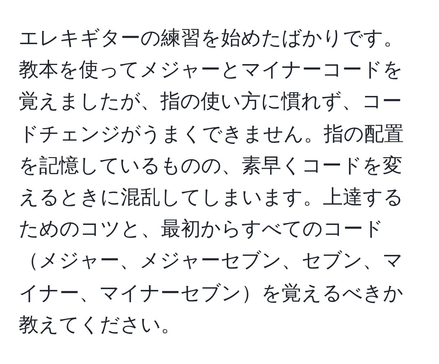 エレキギターの練習を始めたばかりです。教本を使ってメジャーとマイナーコードを覚えましたが、指の使い方に慣れず、コードチェンジがうまくできません。指の配置を記憶しているものの、素早くコードを変えるときに混乱してしまいます。上達するためのコツと、最初からすべてのコードメジャー、メジャーセブン、セブン、マイナー、マイナーセブンを覚えるべきか教えてください。