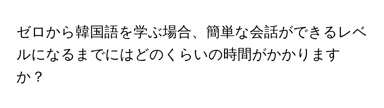 ゼロから韓国語を学ぶ場合、簡単な会話ができるレベルになるまでにはどのくらいの時間がかかりますか？