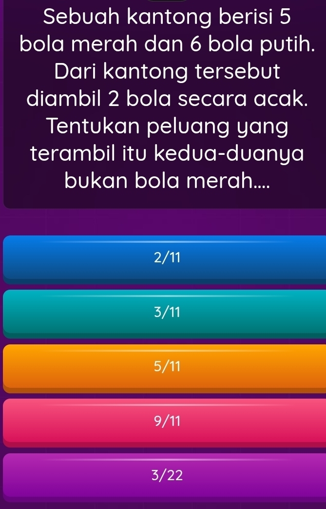 Sebuah kantong berisi 5
bola merah dan 6 bola putih.
Dari kantong tersebut
diambil 2 bola secara acak.
Tentukan peluang yang
terambil itu kedua-duanya
bukan bola merah....
2/11
3/11
5/11
9/11
3/22