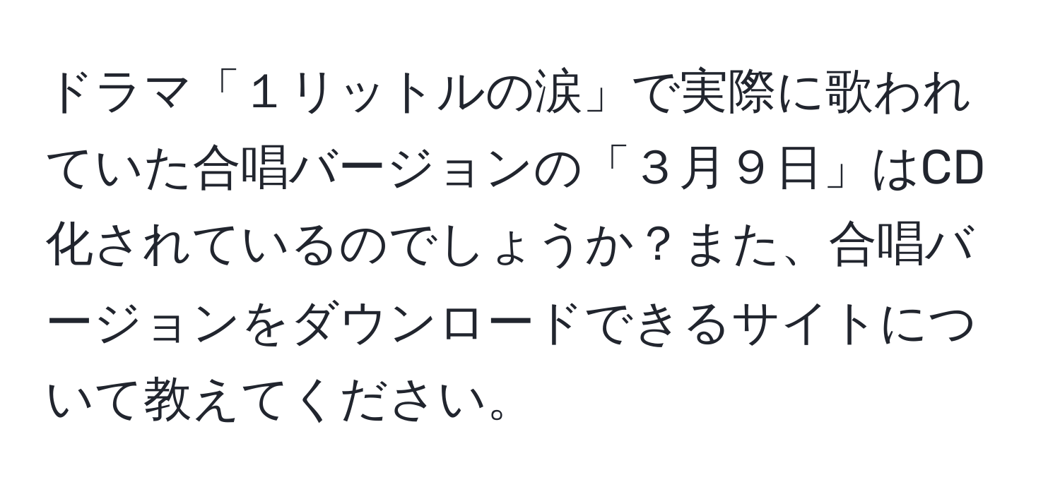 ドラマ「１リットルの涙」で実際に歌われていた合唱バージョンの「３月９日」はCD化されているのでしょうか？また、合唱バージョンをダウンロードできるサイトについて教えてください。