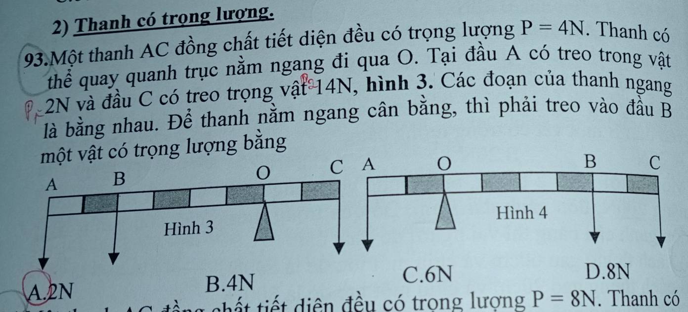 Thanh có trọng lượng.
93.Một thanh AC đồng chất tiết diện đều có trọng lượng P=4N. Thanh có
thể quay quanh trục nằm ngang đi qua O. Tại đầu A có treo trong vật
2N và đầu C có treo trọng vật 14N, hình 3. Các đoạn của thanh ngang
là bằng nhau. Để thanh nằm ngang cân bằng, thì phải treo vào đầu B
một vật có trọng lượng bằng
C. 6N D. 8N
l sh t iết diện đều có trong lượng P=8N. Thanh có