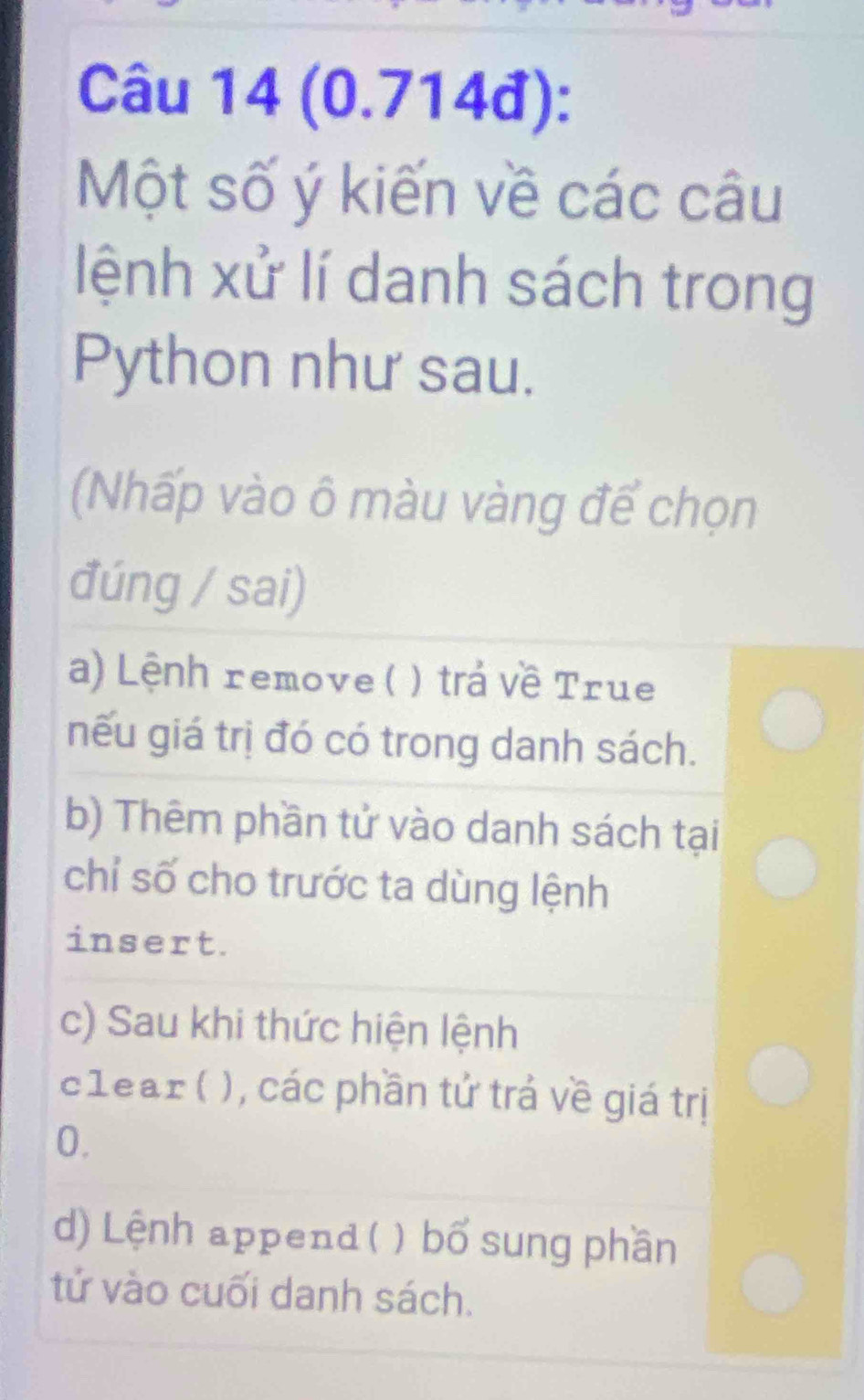 (0.714đ):
Một số ý kiến về các câu
lệnh xử lí danh sách trong
Python như sau.
(Nhấp vào ô màu vàng để chọn
đúng / sai)
a) Lệnh remove ( ) ) trả về True
nếu giá trị đó có trong danh sách.
b) Thêm phần tử vào danh sách tại
chỉ số cho trước ta dùng lệnh
insert.
c) Sau khi thức hiện lệnh
clear ( ), các phần tử trá về giá trị
0.
d) Lệnh append( ) ) bổ sung phần
tử vào cuối danh sách.