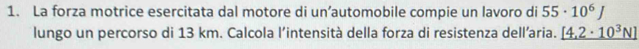 La forza motrice esercitata dal motore di un’automobile compie un lavoro di 55· 10^6J
lungo un percorso di 13 km. Calcola l’intensità della forza di resistenza dell’aria. _ [4,2· 10^3N]