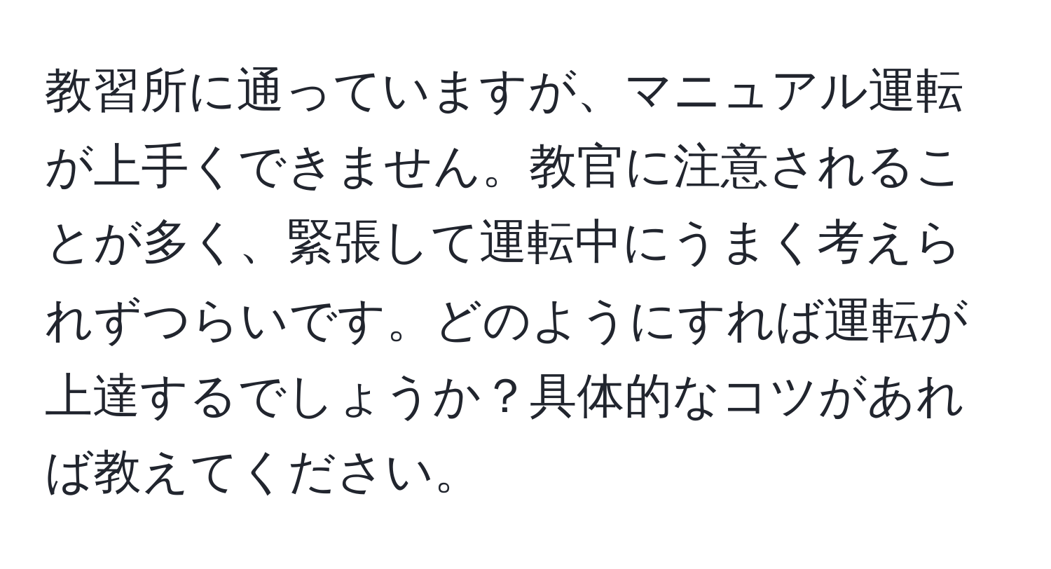 教習所に通っていますが、マニュアル運転が上手くできません。教官に注意されることが多く、緊張して運転中にうまく考えられずつらいです。どのようにすれば運転が上達するでしょうか？具体的なコツがあれば教えてください。