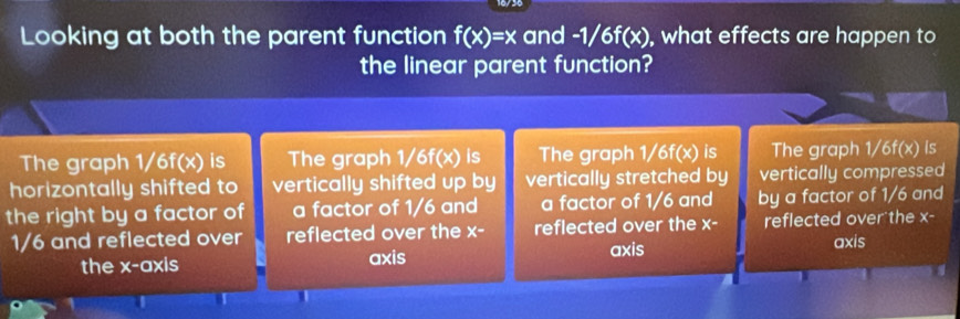 Looking at both the parent function f(x)=x and -1/6f 1^? ), what effects are happen to
the linear parent function?
The graph 1 1/6f(x) is The graph 1/6f(x) is The graph 1/6f(x) is The graph 1/6f(x) Is
horizontally shifted to vertically shifted up by vertically stretched by vertically compressed
the right by a factor of a factor of 1/6 and a factor of 1/6 and by a factor of 1/6 and
1/6 and reflected over reflected over the x- reflected over the x- reflected over the x-
axis
the x-axis axis
axis