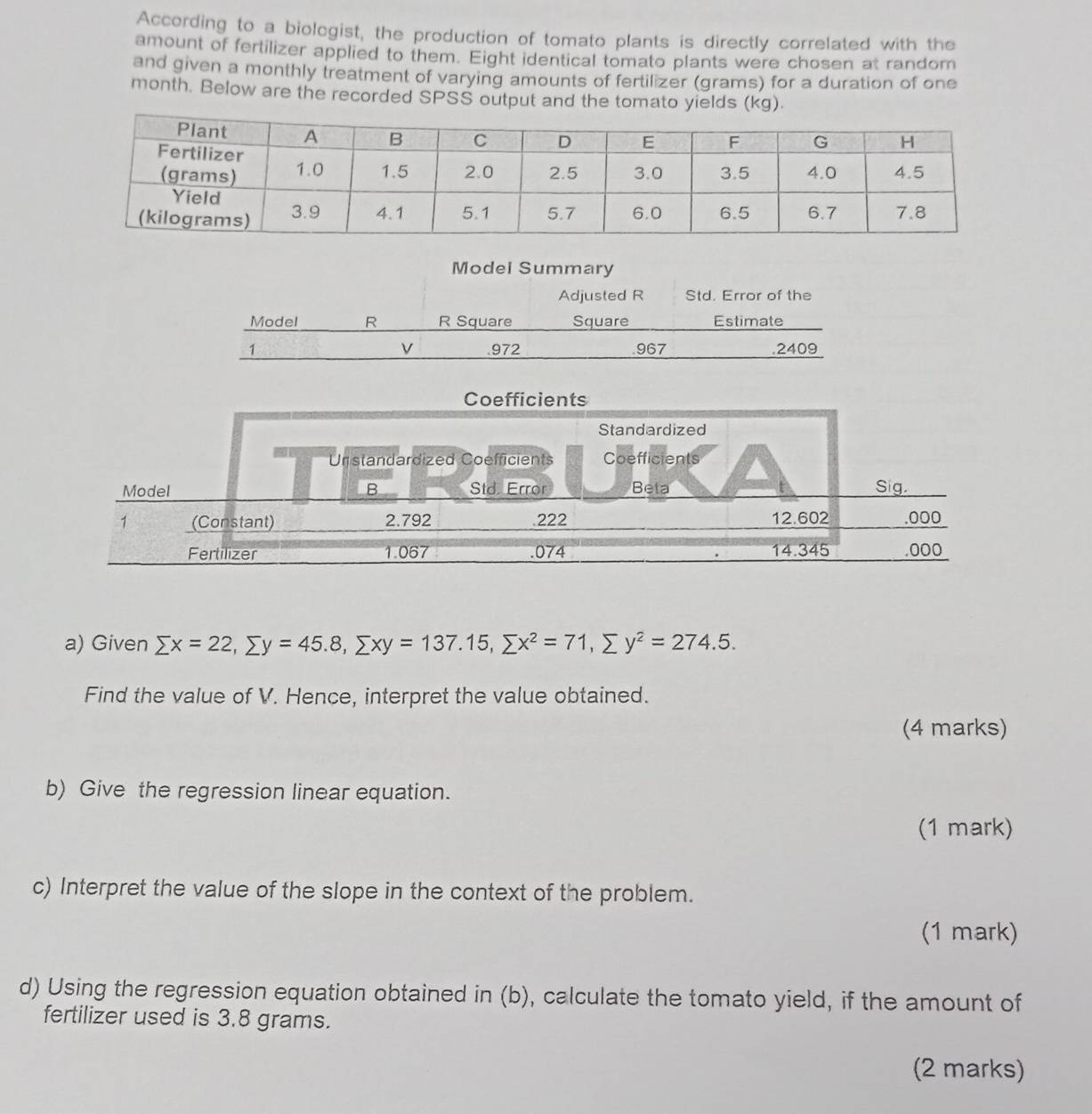 According to a biologist, the production of tomato plants is directly correlated with the 
amount of fertilizer applied to them. Eight identical tomato plants were chosen at random 
and given a monthly treatment of varying amounts of fertilizer (grams) for a duration of one
month. Below are the recorded SPSS output and the tomato yields (kg). 
Model Summary 
Adjusted R Std. Error of the 
Model R R Square Square Estimate
v
1 .972 967 .2409
a) Given sumlimits x=22, sumlimits y=45.8, sumlimits xy=137.15, sumlimits x^2=71, sumlimits y^2=274.5. 
Find the value of V. Hence, interpret the value obtained. 
(4 marks) 
b) Give the regression linear equation. 
(1 mark) 
c) Interpret the value of the slope in the context of the problem. 
(1 mark) 
d) Using the regression equation obtained in (b), calculate the tomato yield, if the amount of 
fertilizer used is 3.8 grams. 
(2 marks)
