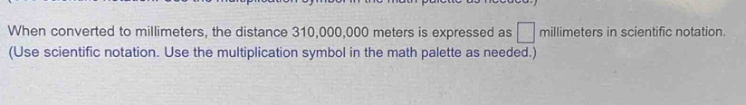 When converted to millimeters, the distance 310,000,000 meters is expressed as □ millimeters in scientific notation. 
(Use scientific notation. Use the multiplication symbol in the math palette as needed.)