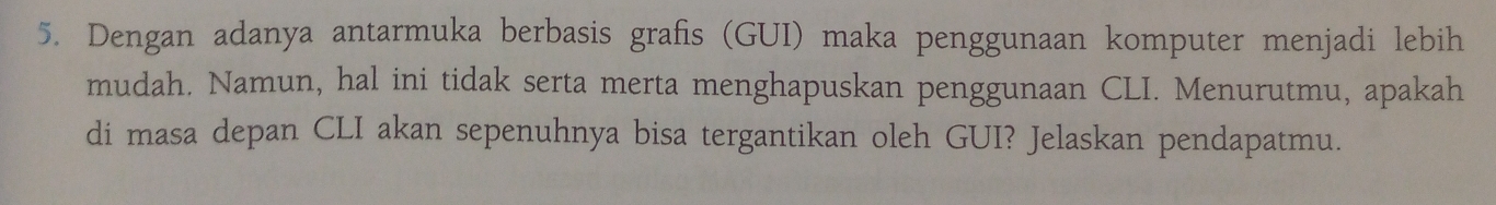 Dengan adanya antarmuka berbasis grafis (GUI) maka penggunaan komputer menjadi lebih 
mudah. Namun, hal ini tidak serta merta menghapuskan penggunaan CLI. Menurutmu, apakah 
di masa depan CLI akan sepenuhnya bisa tergantikan oleh GUI? Jelaskan pendapatmu.