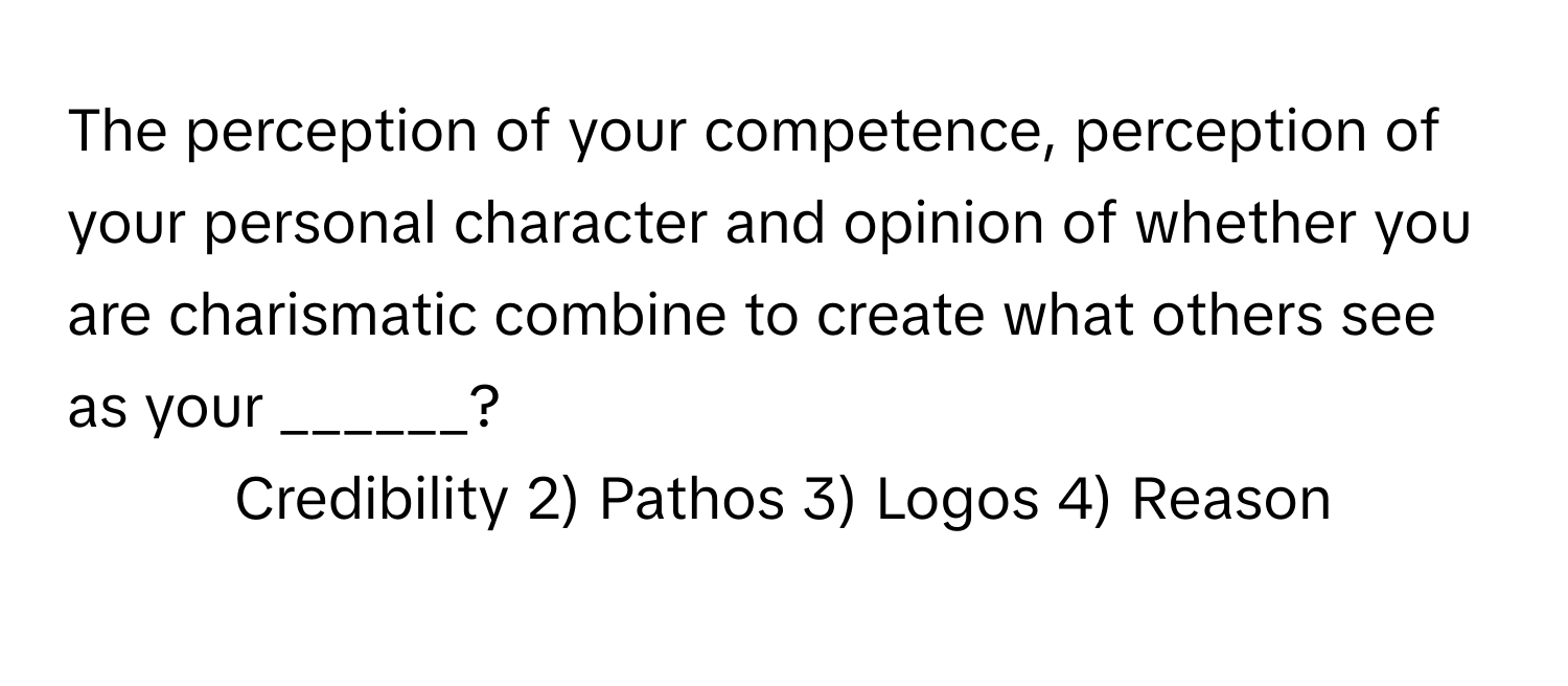 The perception of your competence, perception of your personal character and opinion of whether you are charismatic combine to create what others see as your ______?

1) Credibility 2) Pathos 3) Logos 4) Reason