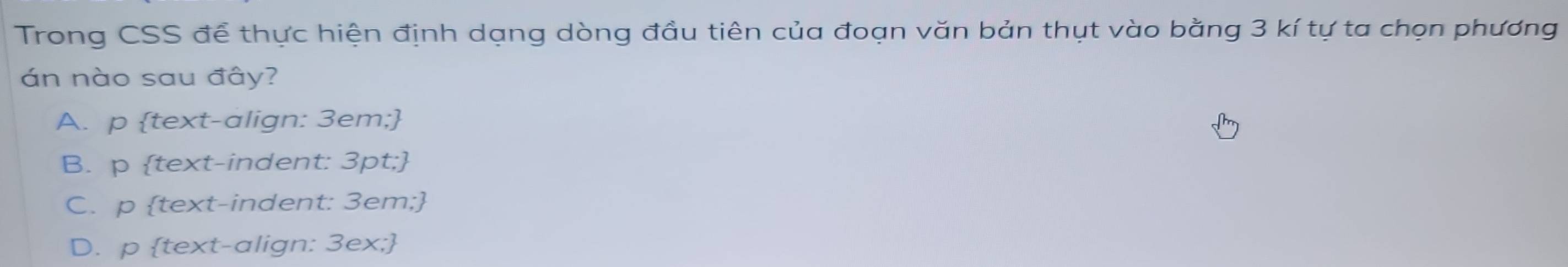 Trong CSS để thực hiện định dạng dòng đầu tiên của đoạn văn bản thụt vào bằng 3 kí tự ta chọn phương
án nào sau đây?
A. p text-align: 3em;
B. p text-indent: 3pt;
C. p text-indent: 3em;
D. p text-align: 3ex;