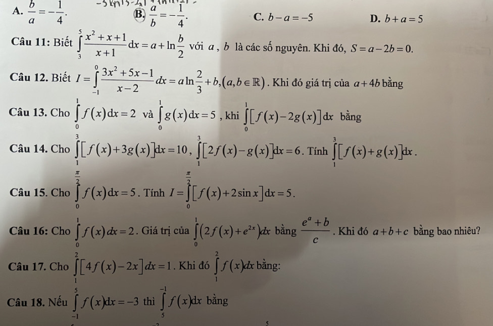 A.  b/a =- 1/4 .  a/b =- 1/4 .
B.
C. b-a=-5 D. b+a=5
Câu 11: Biết ∈tlimits _3^(5frac x^2)+x+1x+1dx=a+ln  b/2 voia , b là các số nguyên. Khi đó, S=a-2b=0.
Câu 12. Biết I=∈tlimits _(-1)^0 (3x^2+5x-1)/x-2 dx=aln  2/3 +b,(a,b∈ R) Khi đó giá trị của a+4b bằng
Câu 13. Cho ∈tlimits _0^(1f(x)dx=2 và ∈tlimits _0^1g(x)dx=5 , khi ∈tlimits _0^1[f(x)-2g(x)]dx bằng
Câu 14. Cho . Tính ∈tlimits _1^3[f(x)+g(x)]dx.
∈tlimits _0^(frac 1)2)[f(x)+3g(x)]dx=10,∈tlimits _1^(1[2f(x)-g(x)]dx=0
Câu 15. Cho ∈tlimits _0^(frac π)2)f(x)dx=5
Câu 16: Cho ∈tlimits _0^(1f(x)dx=2. Giá trị của ∈tlimits _0^1(2f(x)+e^2x))dxbing (e^a+b)/c . Khi đó a+b+c bằng bao nhiêu?
∈tlimits _1^2[4f(x)-2x]dx=1
Câu 17. Cho . Khi đó ∈tlimits _1^2f(x)dx bằng:
Câu 18. Nếu ∈tlimits _5^(-1)f(x)dx bằng