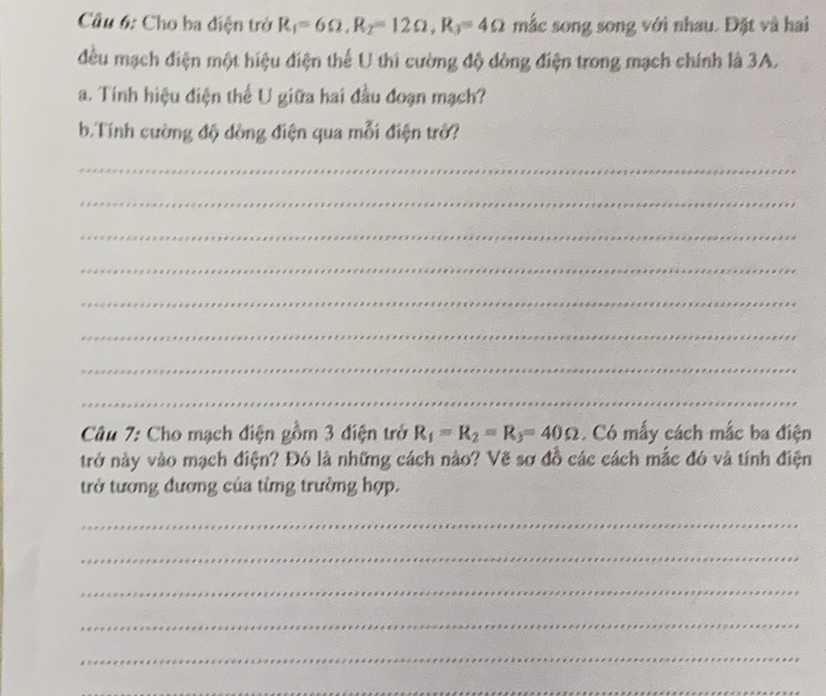 Cho ba điện trở R_1=6Omega , R_2=12Omega , R_3=4Omega mắc song song với nhau. Đặt và hai 
đều mạch điện một hiệu điện thể U thi cường độ dòng điện trong mạch chính là 3A. 
a. Tính hiệu điện thể U giữa hai đầu đoạn mạch? 
b.Tính cường độ dồng điện qua mỗi điện trở? 
_ 
_ 
_ 
_ 
_ 
_ 
_ 
_ 
Câu 7: Cho mạch điện gồm 3 điện trở R_1=R_2=R_3=40Omega. Có mẫy cách mắc ba điện 
trở này vào mạch điện? Đó là những cách nào? Vẽ sơ đồ các cách mắc đó và tính điện 
trở tương đương của từng trường hợp. 
_ 
_ 
_ 
_ 
_ 
_