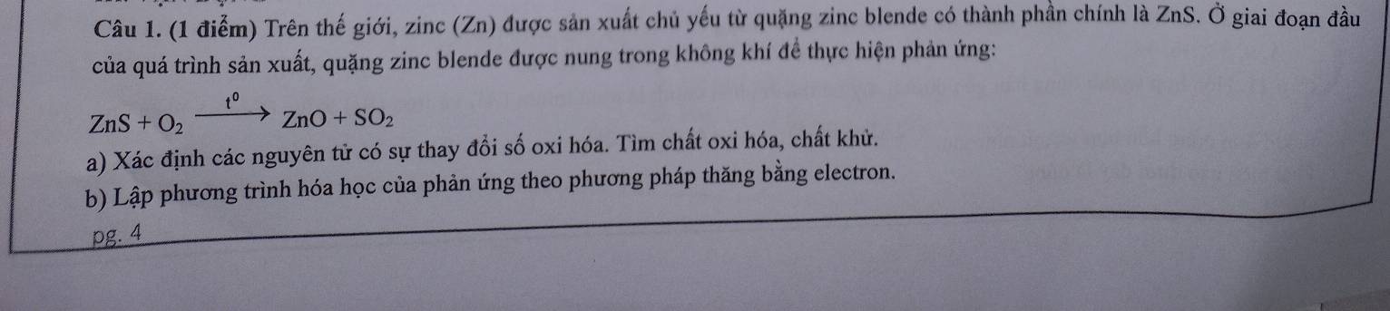 Trên thế giới, zinc (Zn) được sản xuất chủ yếu từ quặng zinc blende có thành phần chính là ZnS. Ở giai đoạn đầu 
của quá trình sản xuất, quặng zinc blende được nung trong không khí để thực hiện phản ứng:
ZnS+O_2xrightarrow I°ZnO+SO_2
a) Xác định các nguyên tử có sự thay đổi số oxi hóa. Tìm chất oxi hóa, chất khử. 
b) Lập phương trình hóa học của phản ứng theo phương pháp thăng bằng electron. 
pg. 4