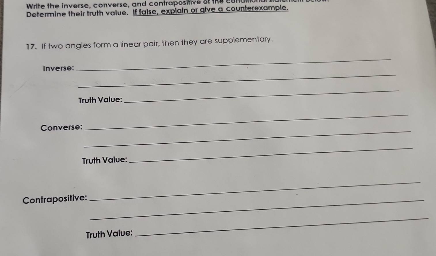 Write the inverse, converse, and contrapositive of the conull 
Determine their truth value. If false, explain or give a counterexample. 
17. If two angles form a linear pair, then they are supplementary. 
_ 
_ 
Inverse: 
Truth Value: 
_ 
Converse:_ 
_ 
Truth Value: 
_ 
Contrapositive:_ 
_ 
Truth Value: 
_