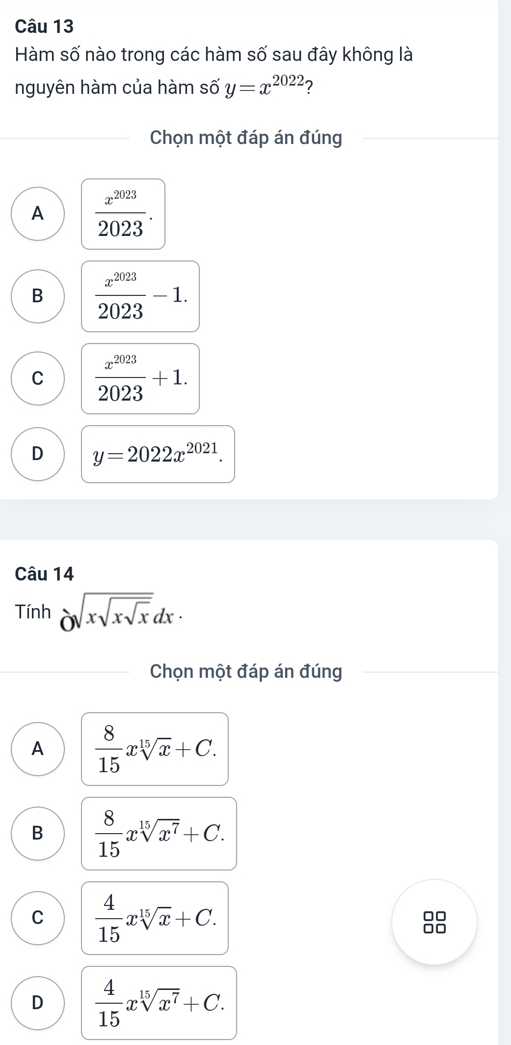 Hàm số nào trong các hàm số sau đây không là
nguyên hàm của hàm số y=x^(2022) ?
Chọn một đáp án đúng
A  x^(2023)/2023 .
B  x^(2023)/2023 -1.
C  x^(2023)/2023 +1.
D y=2022x^(2021). 
Câu 14
Tính Osqrt(xsqrt xsqrt x)dx·
Chọn một đáp án đúng
A  8/15 xsqrt[15](x)+C.
B  8/15 xsqrt[15](x^7)+C. 
□□
C  4/15 xsqrt[15](x)+C. n
D  4/15 xsqrt[15](x^7)+C.