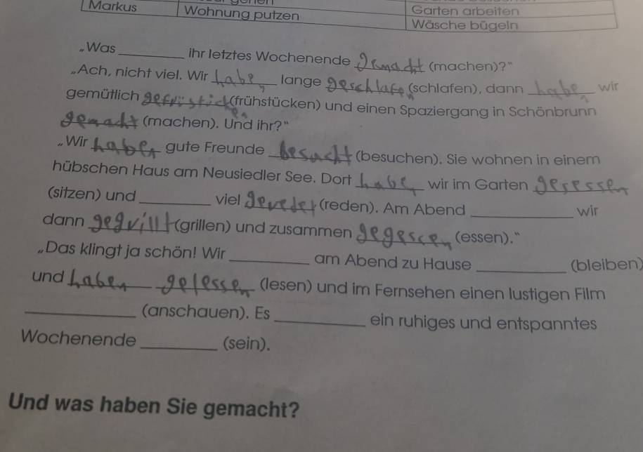 Markus Wohnung putzen Garten arbeiten 
Wäsche bügeln 
Was _ihr letztes Wochenende 
(machen)?" 
Ach, nicht viel. Wir_ lange_ 
_(schlafen), dann wir 
gemütlich_ (frühstücken) und einen Spaziergang in Schönbrunn 
_(machen). Und ihr?" 
Wir_ gute Freunde 
_(besuchen). Sie wohnen in einem 
hübschen Haus am Neusiedler See. Dort 
_wir im Garten 
(sitzen) und _viel_ (reden). Am Abend_ 
_wir 
dann_ (grillen) und zusammen _(essen)." 
„Das klingt ja schön! Wir_ am Abend zu Hause 
_(bleiben) 
und_ _(lesen) und im Fernsehen einen lustigen Film 
_(anschauen). Es _ein ruhiges und entspanntes 
Wochenende _(sein). 
Und was haben Sie gemacht?