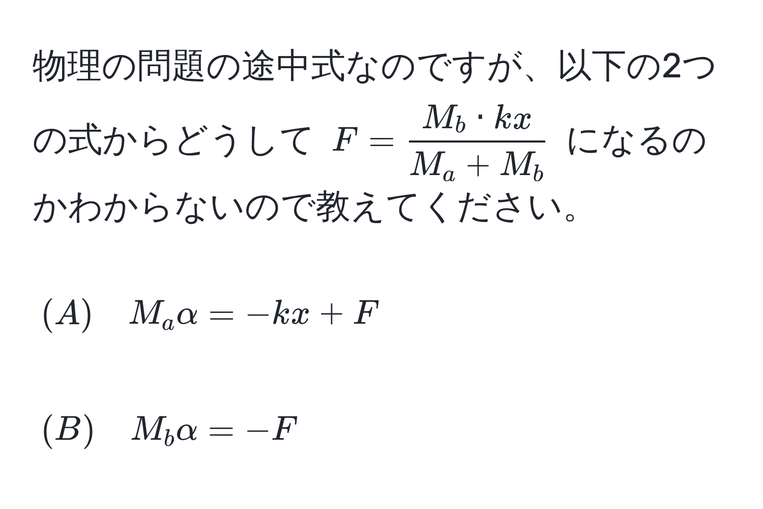 物理の問題の途中式なのですが、以下の2つの式からどうして $F =  M_b · kx/M_a + M_b $ になるのかわからないので教えてください。  
[(A) quad M_a alpha = -kx + F]  
[(B) quad M_b alpha = -F]