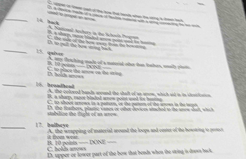 C. upper or lower part of the bow that bends when the string is drawn back
_used to propel an arrow .
D, a device made of a piece of flexible matenal with a string connecting the two ands,
14. back
A. National Archery in the Schools Program
B. a sharp, razor bladed arrow point used for hunting
_
C. the side of the bow away from the bowstring:
D. to pull the bow string back.
15. quiver
A any fletching made of a material other than feathers, usually plastic
B. 10 points −~ DONE ==
C. to place the arrow on the string.
D. holds arrows
_16. broadhead
As the colored bands around the shaft of an arrow, which aid in its identifcation.
B. a sharp, razor bladed arrow point used for hunting.
C. to shoot arrows in a pattern, or the pattern of the arrows in the target
D. the feathers, plastic vanes or other devices attached to the arrow shaft, which
stabilize the flight of an arrow.
_17. bullseye
A, the wrapping of material around the loops and center of the bowstring to protect
it from wear.
B. 10 points ~~~ DONE ~~~
C. holds arrows
D. upper or lower part of the bow that bends when the string is dranm back