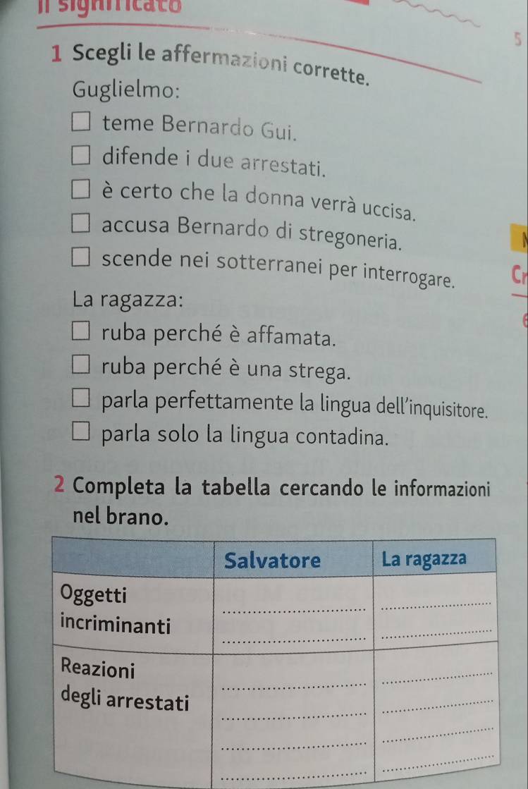 signnricato
5
1 Scegli le affermazioni corrette.
Guglielmo:
teme Bernardo Gui.
difende i due arrestati.
è certo che la donna verrà uccisa.
accusa Bernardo di stregoneria.

scende nei sotterranei per interrogare. Cr
La ragazza:
ruba perché è affamata.
ruba perché è una strega.
parla perfettamente la lingua dell’inquisitore.
parla solo la lingua contadina.
2 Completa la tabella cercando le informazioni
nel brano.
_