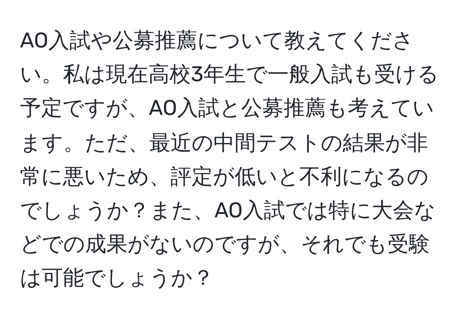 AO入試や公募推薦について教えてください。私は現在高校3年生で一般入試も受ける予定ですが、AO入試と公募推薦も考えています。ただ、最近の中間テストの結果が非常に悪いため、評定が低いと不利になるのでしょうか？また、AO入試では特に大会などでの成果がないのですが、それでも受験は可能でしょうか？