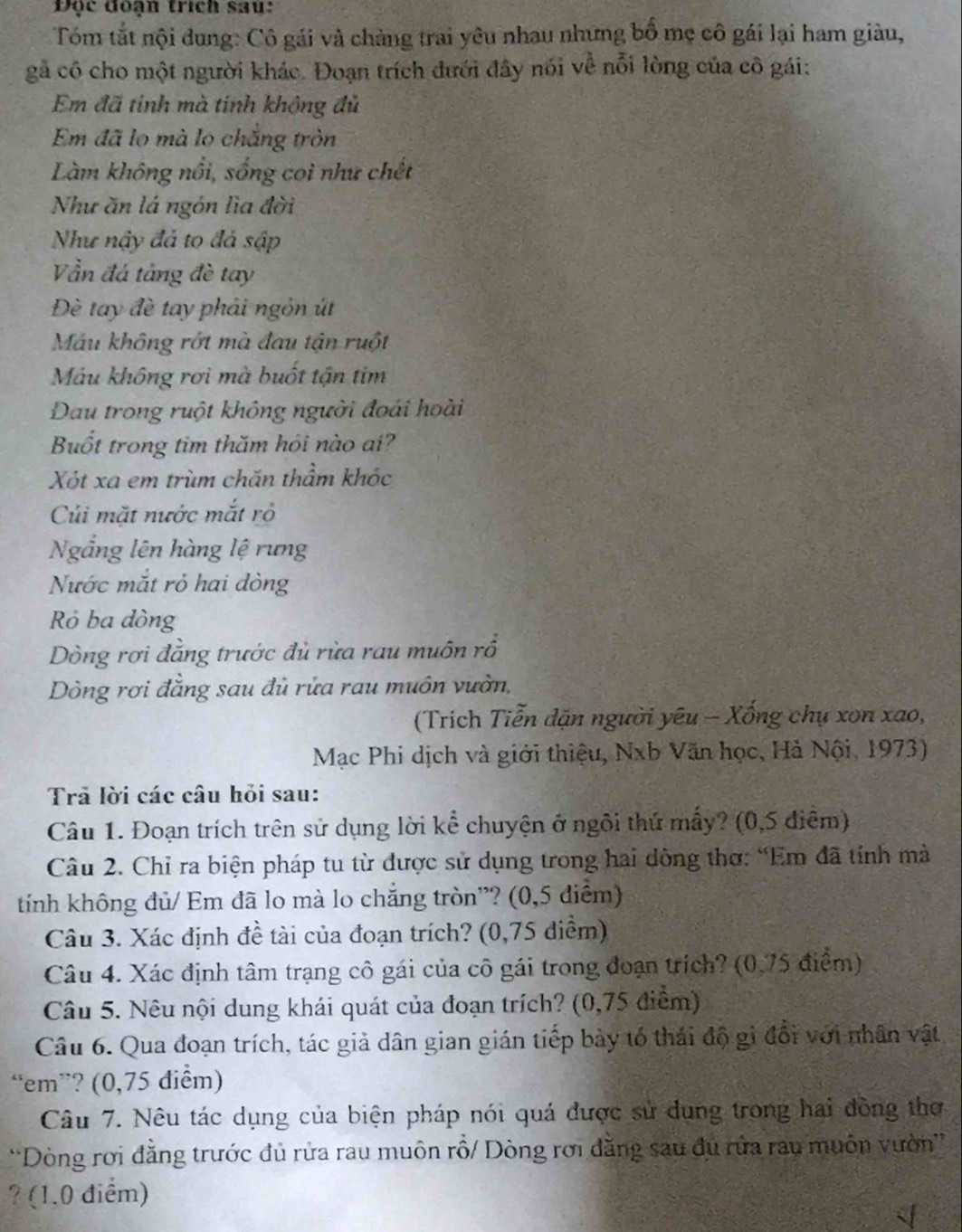 Độc đoạn trích sau:
Tóm tắt nội dung: Cô gái và chàng trai yêu nhau nhưng bố mẹ cô gái lại ham giàu,
gả cô cho một người khác. Đoạn trích đưới đây nói về nỗi lòng của cô gái:
Em đã tính mà tính không đủ
Em đã lọ mà lọ chắng tròn
Làm không nổi, sống coi như chết
Như ăn lá ngôn lìa đời
Như nậy đá to đá sập
Vần đá tảng đè tay
Đè tay đề tay phải ngôn út
Máu không rớt mà đau tận ruột
Máu không rơi mà buốt tận tim
Dau trong ruột không người đoái hoài
Buốt trong tim thăm hỏi nào aí?
Xót xa em trùm chăn thầm khóc
Cúi mặt nước mắt rỏ
Ngắng lên hàng lệ rưng
Nước mắt rỏ hai dòng
Rỏ ba dòng
Dòng rơi đẳng trước đủ rừa rau muôn rổ
Dòng rơi đăng sau đủ rửa rau muôn vườn,
(Trích Tiễn dặn người yêu - Xổng chụ xon xao,
Mạc Phi dịch và giới thiệu, Nxb Văn học, Hà Nội, 1973)
Trả lời các câu hỏi sau:
Câu 1. Đoạn trích trên sử dụng lời kể chuyện ở ngôi thứ mẫy? (0,5 điệm)
Câu 2. Chỉ ra biện pháp tu từ được sử dụng trong hai dông thơ: “Em đã tính mà
tính không đủ/ Em đã lo mà lo chắng tròn”? (0,5 điểm)
Câu 3. Xác định đề tài của đoạn trích? (0,75 diểm)
Câu 4. Xác định tâm trạng cô gái của cô gái trong đoạn trích? (0,75 điểm)
Câu 5. Nêu nội dung khái quát của đoạn trích? (0,75 điểm)
Câu 6. Qua đoạn trích, tác giả dân gian gián tiếp bày tổ thái độ gi đổi với nhân vật
“em”? (0,75 điểm)
Câu 7. Nêu tác dụng của biện pháp nói quá được sử dung trong hai đồng thơ
*Dòng rơi đằng trước đủ rửa rau muôn rỗ/ Dòng rơi đăng sau đú rửa rau muôn vườn''
? (1.0 điểm)