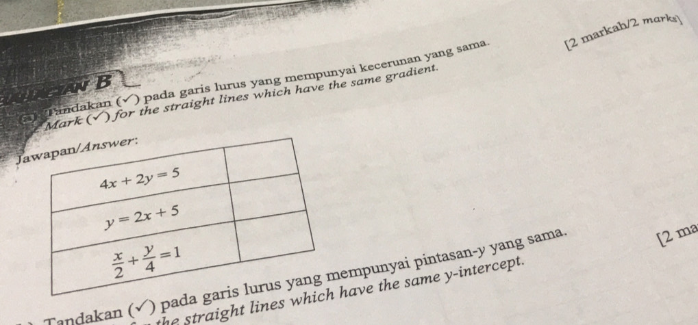 [2 markah/2 marks]
Tandakan (√) pada garis lurus yang mempunyai kecerunan yang sama B
Mark (√) for the straight lines which have the same gradient
J
Tandakan () padempunyai pintasan-y yang sama
[2 ma
the straight lines whave the same y-intercept.