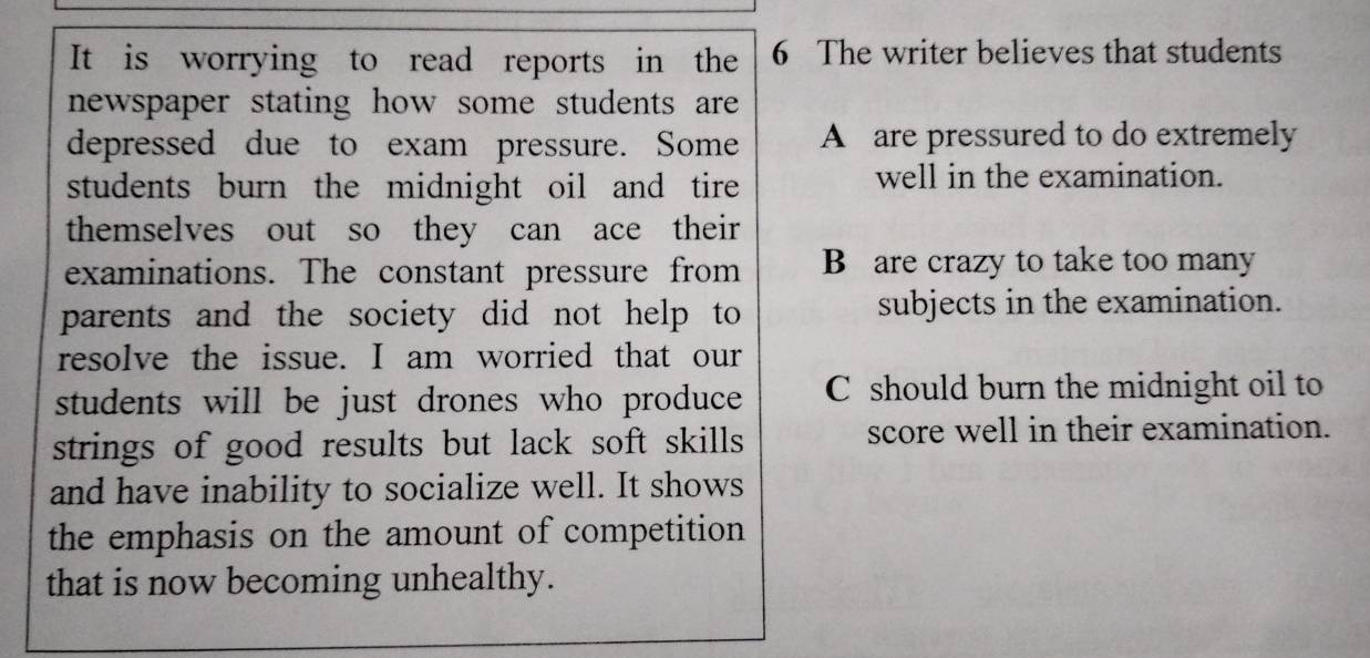 It is worrying to read reports in the 6 The writer believes that students
newspaper stating how some students are 
depressed due to exam pressure. Some A are pressured to do extremely
students burn the midnight oil and tire 
well in the examination.
themselves out so they can ace their 
examinations. The constant pressure from B are crazy to take too many
parents and the society did not help to subjects in the examination.
resolve the issue. I am worried that our
students will be just drones who produce C should burn the midnight oil to
strings of good results but lack soft skills score well in their examination.
and have inability to socialize well. It shows
the emphasis on the amount of competition
that is now becoming unhealthy.