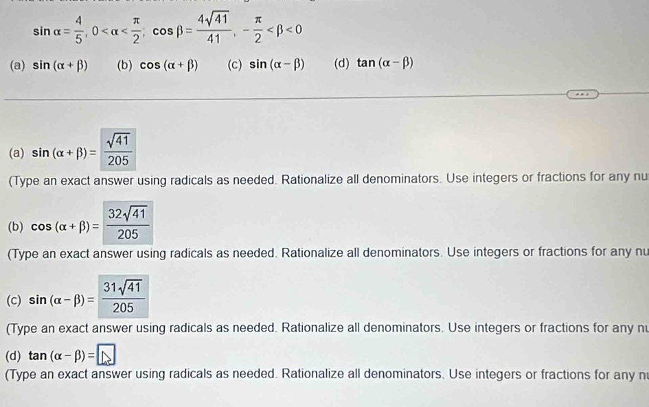 sin alpha = 4/5 , 0 , cos beta = 4sqrt(41)/41 , - π /2  <0</tex>
(a) sin (alpha +beta ) (b) cos (alpha +beta ) (c) sin (alpha -beta ) (d) tan (alpha -beta )
(a) sin (alpha +beta )= sqrt(41)/205 
(Type an exact answer using radicals as needed. Rationalize all denominators. Use integers or fractions for any nu
(b) cos (alpha +beta )= 32sqrt(41)/205 
(Type an exact answer using radicals as needed. Rationalize all denominators. Use integers or fractions for any nu
(c) sin (alpha -beta )= 31sqrt(41)/205 
(Type an exact answer using radicals as needed. Rationalize all denominators. Use integers or fractions for any nu
(d) tan (alpha -beta )=□
(Type an exact answer using radicals as needed. Rationalize all denominators. Use integers or fractions for any n