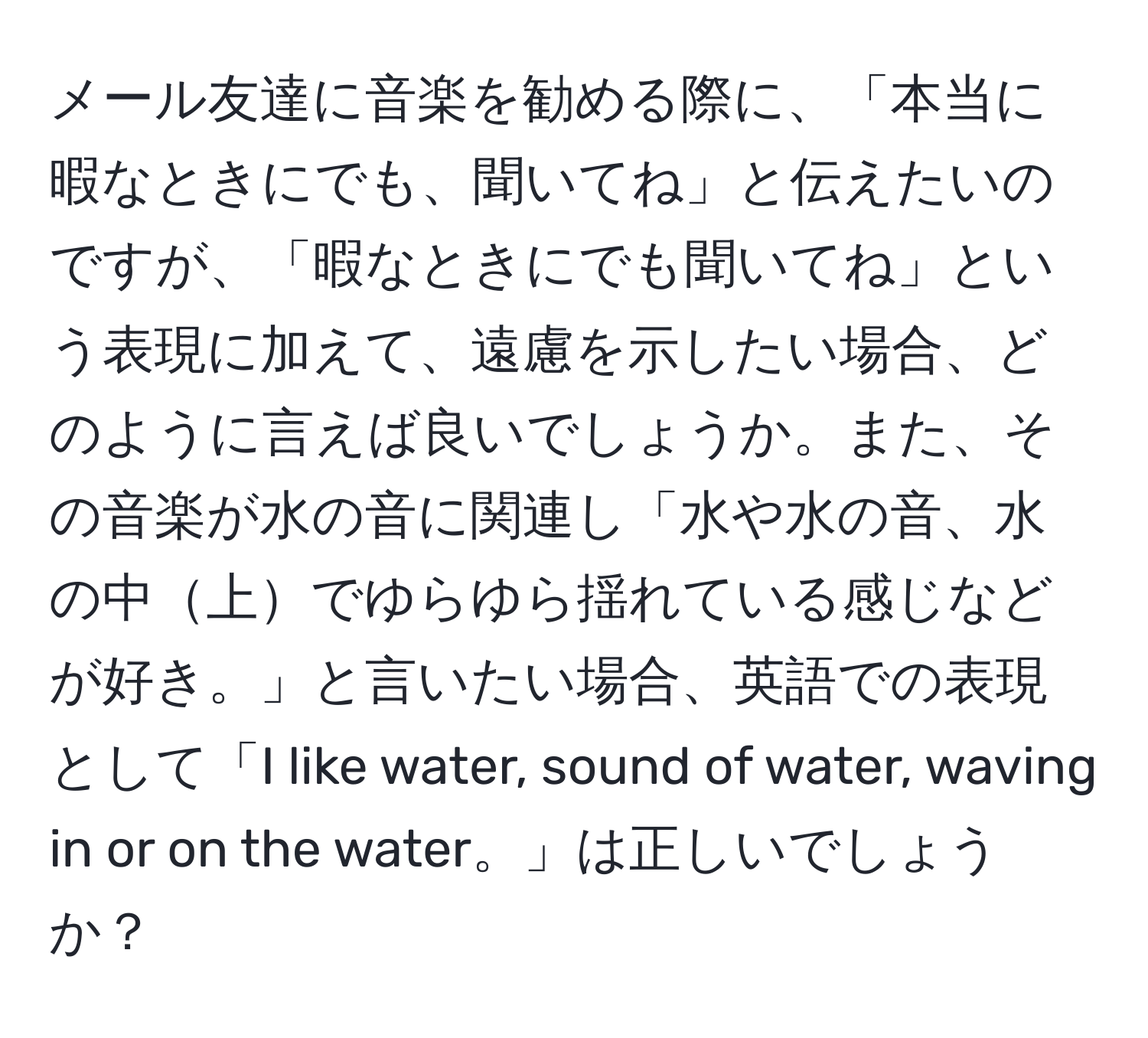 メール友達に音楽を勧める際に、「本当に暇なときにでも、聞いてね」と伝えたいのですが、「暇なときにでも聞いてね」という表現に加えて、遠慮を示したい場合、どのように言えば良いでしょうか。また、その音楽が水の音に関連し「水や水の音、水の中上でゆらゆら揺れている感じなどが好き。」と言いたい場合、英語での表現として「I like water, sound of water, waving in or on the water。」は正しいでしょうか？