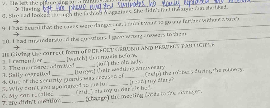 He left the phone ring for 5 minutes
Having 
8. She had looked through the fashion magazines. She didn't find the style that she liked. 
9. I had heard that the caves were dangerous. I didn't want to go any further without a torch 
_ 
10. I had misunderstood the questions. l gave wrong answers to them. 
III.Giving the correct form of PERFECT GERUND AND PERFECT PARTICIPLE 
1. I remember (watch) that movie before. 
2. The murderer admitted _(kill) the old lady. 
3. Sally regretted (forget) their wedding annivesary. 
4. One of the security guards was accused of_ (help) the robbers during the robbery. 
5. Why don’t you apologized to me for _(read) my diary? 
6. My son recalled (hide) his toy under his bed. 
7. He didn't mention _(change) the meeting dates to the manager.